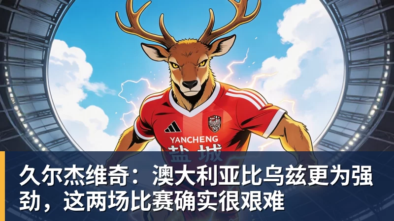 久尔杰维奇：澳大利亚比乌兹更为强劲，这两场比赛确实很艰难
