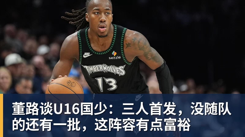 九游体育董路谈U16国少:三人首发,没随队的还有一批,这阵容有点富裕